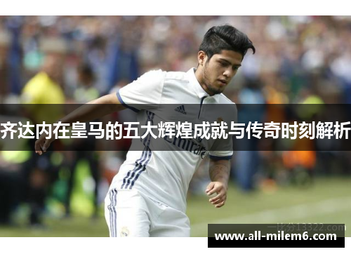 齐达内在皇马的五大辉煌成就与传奇时刻解析