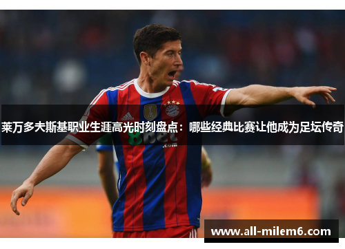 莱万多夫斯基职业生涯高光时刻盘点：哪些经典比赛让他成为足坛传奇