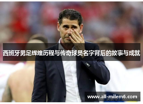 西班牙男足辉煌历程与传奇球员名字背后的故事与成就