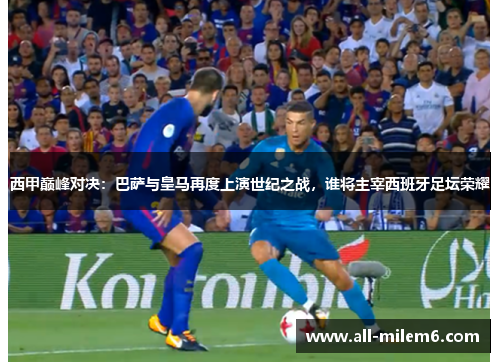 西甲巅峰对决：巴萨与皇马再度上演世纪之战，谁将主宰西班牙足坛荣耀