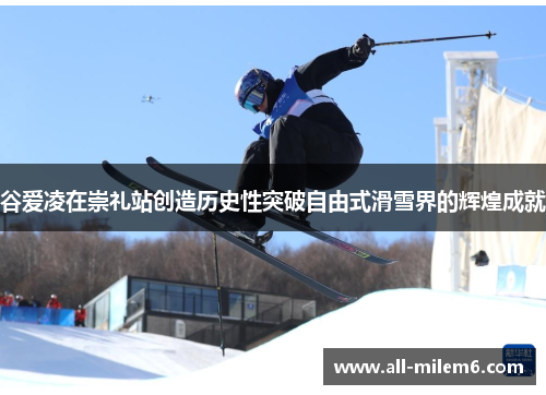 谷爱凌在崇礼站创造历史性突破自由式滑雪界的辉煌成就